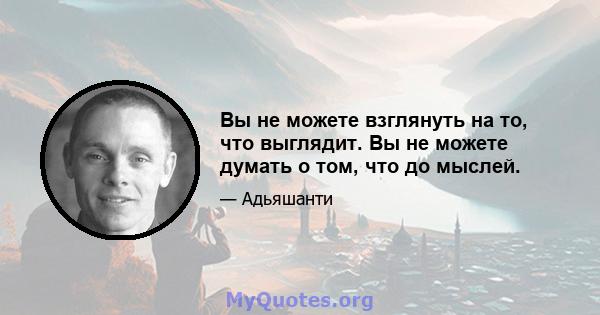 Вы не можете взглянуть на то, что выглядит. Вы не можете думать о том, что до мыслей.