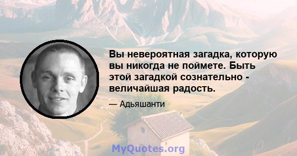 Вы невероятная загадка, которую вы никогда не поймете. Быть этой загадкой сознательно - величайшая радость.