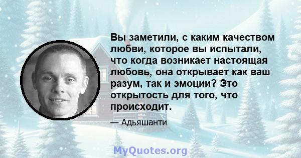 Вы заметили, с каким качеством любви, которое вы испытали, что когда возникает настоящая любовь, она открывает как ваш разум, так и эмоции? Это открытость для того, что происходит.