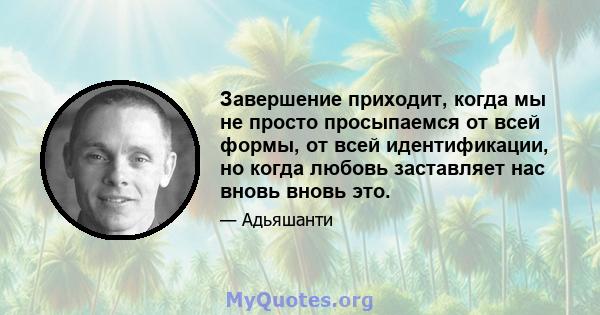 Завершение приходит, когда мы не просто просыпаемся от всей формы, от всей идентификации, но когда любовь заставляет нас вновь вновь это.