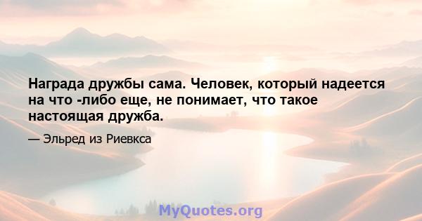 Награда дружбы сама. Человек, который надеется на что -либо еще, не понимает, что такое настоящая дружба.