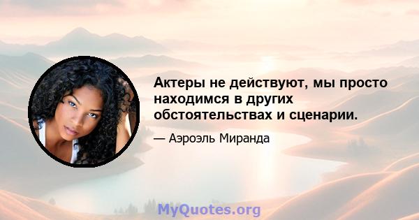 Актеры не действуют, мы просто находимся в других обстоятельствах и сценарии.