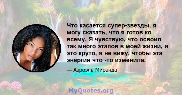 Что касается супер-звезды, я могу сказать, что я готов ко всему. Я чувствую, что освоил так много этапов в моей жизни, и это круто, я не вижу, чтобы эта энергия что -то изменила.