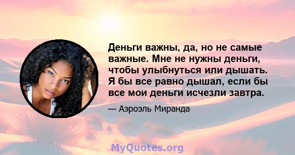 Деньги важны, да, но не самые важные. Мне не нужны деньги, чтобы улыбнуться или дышать. Я бы все равно дышал, если бы все мои деньги исчезли завтра.