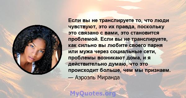 Если вы не транслируете то, что люди чувствуют, это их правда, поскольку это связано с вами, это становится проблемой. Если вы не транслируете, как сильно вы любите своего парня или мужа через социальные сети, проблемы