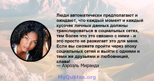 Люди автоматически предполагают и ожидают, что каждый момент и каждый кусочек личных данных должны транслироваться в социальных сетях, тем более что это связано с ними - и это просто не разжигает это для меня. Если вы