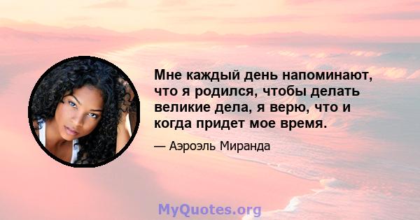 Мне каждый день напоминают, что я родился, чтобы делать великие дела, я верю, что и когда придет мое время.