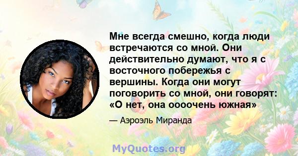 Мне всегда смешно, когда люди встречаются со мной. Они действительно думают, что я с восточного побережья с вершины. Когда они могут поговорить со мной, они говорят: «О нет, она оооочень южная»