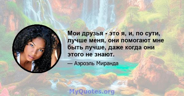 Мои друзья - это я, и, по сути, лучше меня, они помогают мне быть лучше, даже когда они этого не знают.