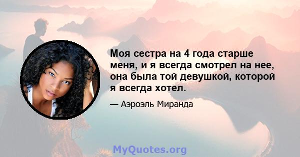 Моя сестра на 4 года старше меня, и я всегда смотрел на нее, она была той девушкой, которой я всегда хотел.