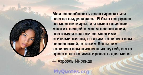 Моя способность адаптироваться всегда выделялась. Я был погружен во многие миры, и я имел влияние многих вещей в моем воспитании, поэтому я знаком со многими стилями жизни, с таким количеством персонажей, с таким