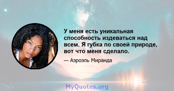 У меня есть уникальная способность издеваться над всем. Я губка по своей природе, вот что меня сделало.