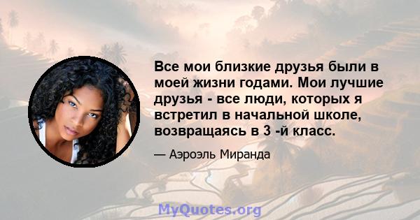 Все мои близкие друзья были в моей жизни годами. Мои лучшие друзья - все люди, которых я встретил в начальной школе, возвращаясь в 3 -й класс.