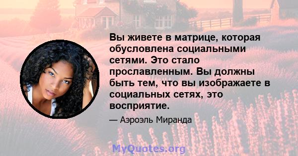 Вы живете в матрице, которая обусловлена ​​социальными сетями. Это стало прославленным. Вы должны быть тем, что вы изображаете в социальных сетях, это восприятие.