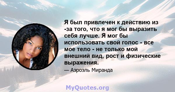 Я был привлечен к действию из -за того, что я мог бы выразить себя лучше. Я мог бы использовать свой голос - все мое тело - не только мой внешний вид, рост и физические выражения.