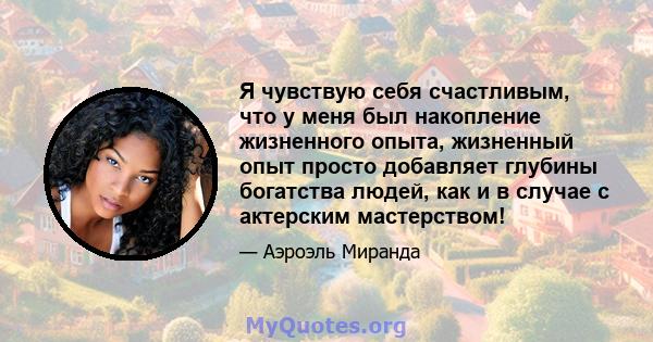 Я чувствую себя счастливым, что у меня был накопление жизненного опыта, жизненный опыт просто добавляет глубины богатства людей, как и в случае с актерским мастерством!