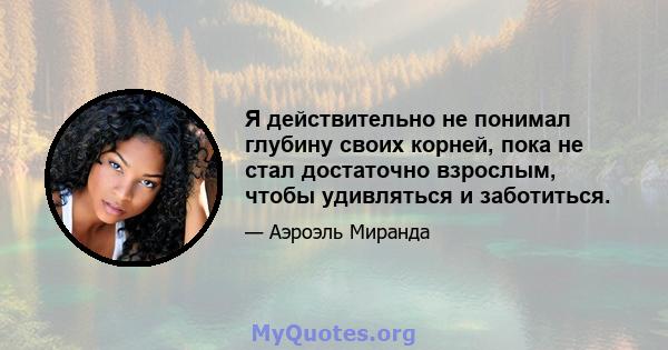 Я действительно не понимал глубину своих корней, пока не стал достаточно взрослым, чтобы удивляться и заботиться.