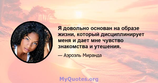 Я довольно основан на образе жизни, который дисциплинирует меня и дает мне чувство знакомства и утешения.