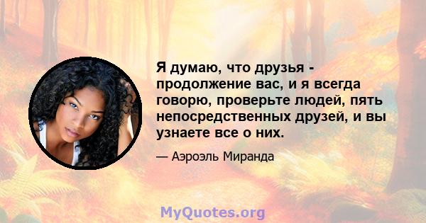 Я думаю, что друзья - продолжение вас, и я всегда говорю, проверьте людей, пять непосредственных друзей, и вы узнаете все о них.