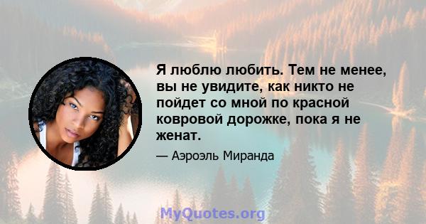 Я люблю любить. Тем не менее, вы не увидите, как никто не пойдет со мной по красной ковровой дорожке, пока я не женат.