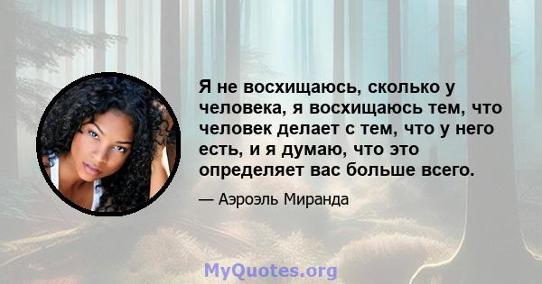 Я не восхищаюсь, сколько у человека, я восхищаюсь тем, что человек делает с тем, что у него есть, и я думаю, что это определяет вас больше всего.