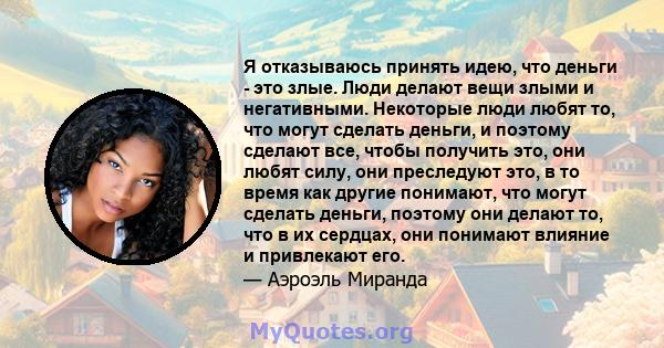 Я отказываюсь принять идею, что деньги - это злые. Люди делают вещи злыми и негативными. Некоторые люди любят то, что могут сделать деньги, и поэтому сделают все, чтобы получить это, они любят силу, они преследуют это,