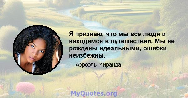 Я признаю, что мы все люди и находимся в путешествии. Мы не рождены идеальными, ошибки неизбежны.