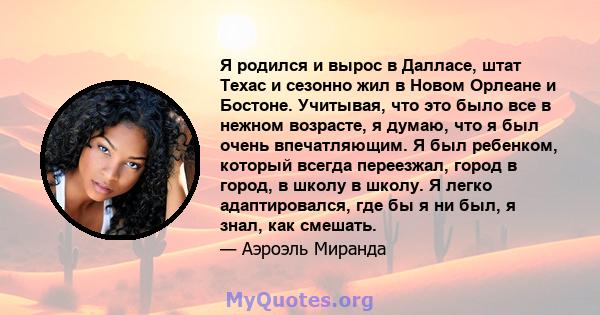 Я родился и вырос в Далласе, штат Техас и сезонно жил в Новом Орлеане и Бостоне. Учитывая, что это было все в нежном возрасте, я думаю, что я был очень впечатляющим. Я был ребенком, который всегда переезжал, город в