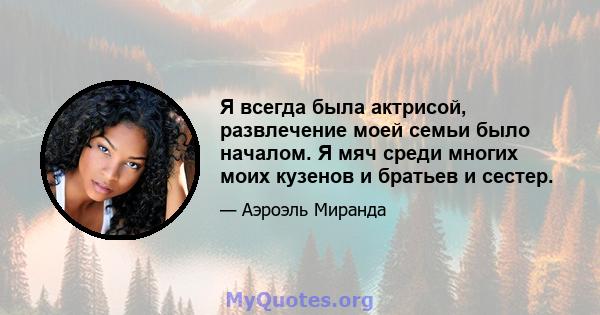 Я всегда была актрисой, развлечение моей семьи было началом. Я мяч среди многих моих кузенов и братьев и сестер.