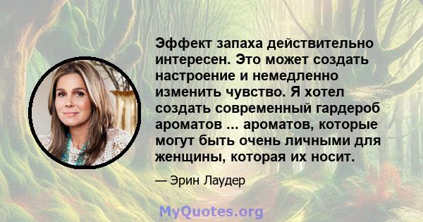 Эффект запаха действительно интересен. Это может создать настроение и немедленно изменить чувство. Я хотел создать современный гардероб ароматов ... ароматов, которые могут быть очень личными для женщины, которая их