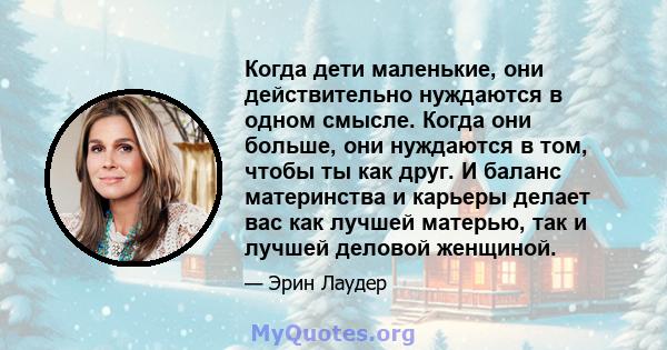 Когда дети маленькие, они действительно нуждаются в одном смысле. Когда они больше, они нуждаются в том, чтобы ты как друг. И баланс материнства и карьеры делает вас как лучшей матерью, так и лучшей деловой женщиной.