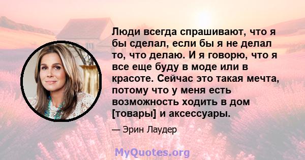 Люди всегда спрашивают, что я бы сделал, если бы я не делал то, что делаю. И я говорю, что я все еще буду в моде или в красоте. Сейчас это такая мечта, потому что у меня есть возможность ходить в дом [товары] и