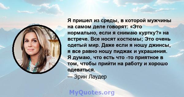 Я пришел из среды, в которой мужчины на самом деле говорят: «Это нормально, если я снимаю куртку?» на встрече. Все носят костюмы; Это очень одетый мир. Даже если я ношу джинсы, я все равно ношу пиджак и украшения. Я