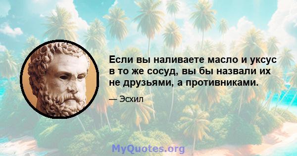 Если вы наливаете масло и уксус в то же сосуд, вы бы назвали их не друзьями, а противниками.