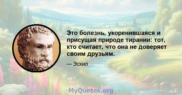 Это болезнь, укоренившаяся и присущая природе тирании: тот, кто считает, что она не доверяет своим друзьям.