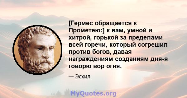 [Гермес обращается к Прометею:] к вам, умной и хитрой, горькой за пределами всей горечи, который согрешил против богов, давая награждениям созданиям дня-я говорю вор огня.