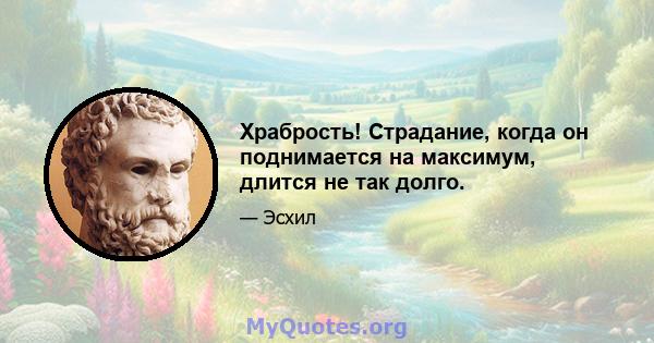 Храбрость! Страдание, когда он поднимается на максимум, длится не так долго.