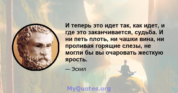 И теперь это идет так, как идет, и где это заканчивается, судьба. И ни петь плоть, ни чашки вина, ни проливая горящие слезы, не могли бы вы очаровать жесткую ярость.