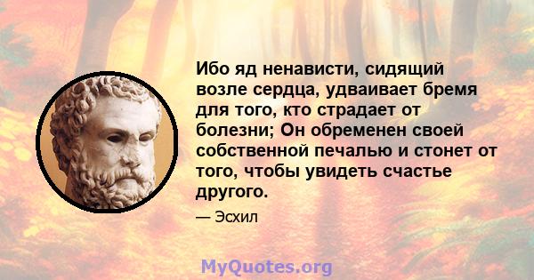 Ибо яд ненависти, сидящий возле сердца, удваивает бремя для того, кто страдает от болезни; Он обременен своей собственной печалью и стонет от того, чтобы увидеть счастье другого.