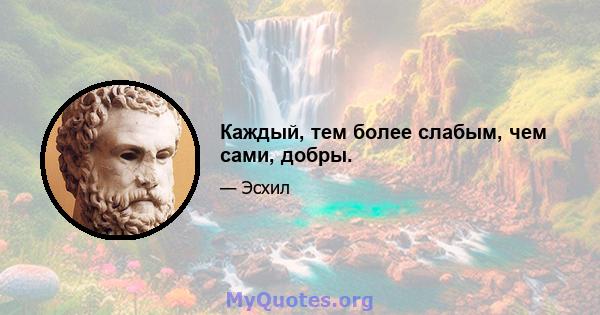 Каждый, тем более слабым, чем сами, добры.