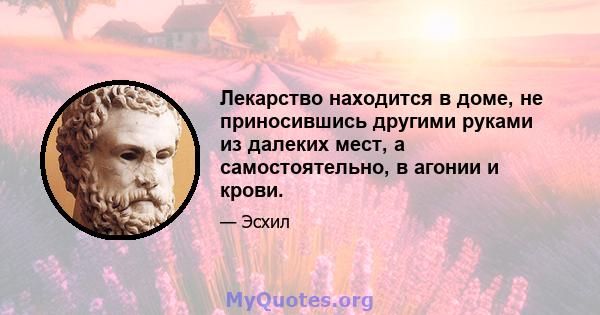 Лекарство находится в доме, не приносившись другими руками из далеких мест, а самостоятельно, в агонии и крови.