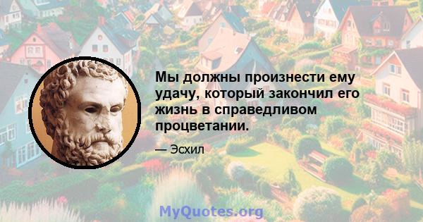 Мы должны произнести ему удачу, который закончил его жизнь в справедливом процветании.