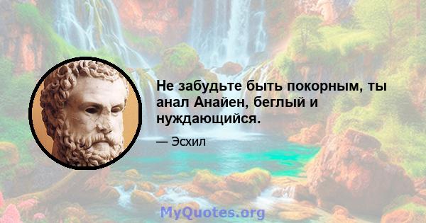 Не забудьте быть покорным, ты анал Анайен, беглый и нуждающийся.