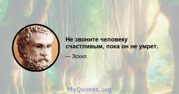 Не звоните человеку счастливым, пока он не умрет.