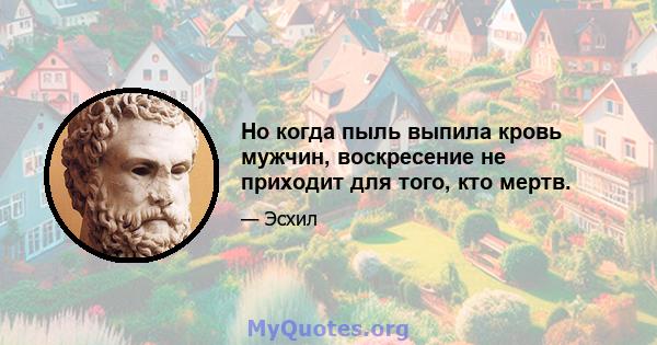 Но когда пыль выпила кровь мужчин, воскресение не приходит для того, кто мертв.