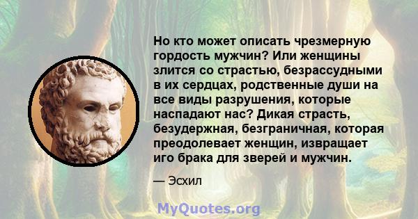 Но кто может описать чрезмерную гордость мужчин? Или женщины злится со страстью, безрассудными в их сердцах, родственные души на все виды разрушения, которые наспадают нас? Дикая страсть, безудержная, безграничная,