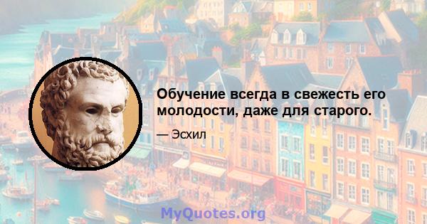 Обучение всегда в свежесть его молодости, даже для старого.