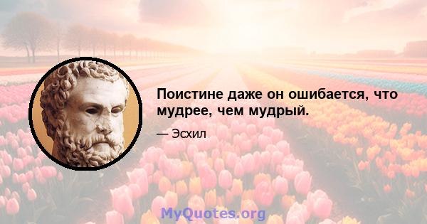 Поистине даже он ошибается, что мудрее, чем мудрый.