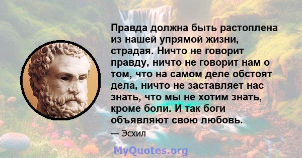 Правда должна быть растоплена из нашей упрямой жизни, страдая. Ничто не говорит правду, ничто не говорит нам о том, что на самом деле обстоят дела, ничто не заставляет нас знать, что мы не хотим знать, кроме боли. И так 