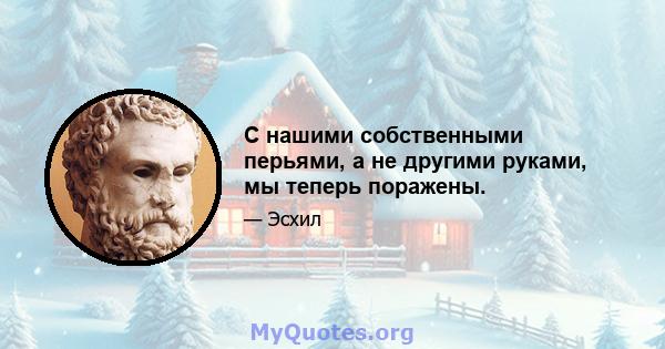 С нашими собственными перьями, а не другими руками, мы теперь поражены.